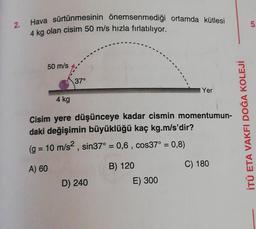 2.
Hava sürtünmesinin önemsenmediği ortamda kütlesi
4 kg olan cisim 50 m/s hızla fırlatılıyor.
5
50 m/s
37°
Yer
4 kg
Cisim yere düşünceye kadar cismin momentumun-
daki değişimin büyüklüğü kaç kg.m/s'dir?
(g = 10 m/s2, sin37° = 0,6 , cos37° = 0,8)
İTÜ ETA VAKFI DOĞA KOLEJİ
=
A) 60
B) 120
C) 180
D) 240
E) 300