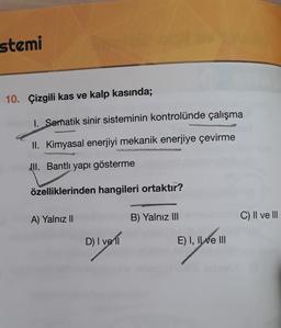 stemi
10. Çizgili kas ve kalp kasında;
I. Somnatik sinir sisteminin kontrolünde çalışma
II. Kimyasal enerjiyi mekanik enerjiye çevirme
JII. Bantlı yapı gösterme
özelliklerinden hangileri ortaktır?
A) Yalnız II
B) Yalnız III
C) II ve III
D) I vell
91.yom
E) I, II ve III