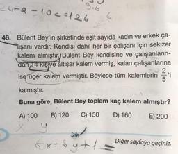 24-8-10c=126
G
46. Bülent Bey'in şirketinde eşit sayıda kadın ve erkek ça-
Plışanı vardır. Kendisi dahil her bir çalışanı için sekizer
kalem almıştır. Bülent Bey kendisine ve çalışanların-
dan 14 kişiye altışar kalem vermiş, kalan çalışanlarına
ise üçer kalem vermiştir. Böylece tüm kalemlerin 'i
.
kalmıştır.
Buna göre, Bülent Bey toplam kaç kalem almıştır?
A) 100
B) 120
C) 150
D) 160
E) 200
Diğer sayfaya geçiniz.
& x + 8
sytoy