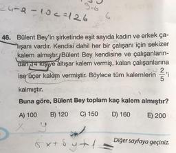 24-8-10c=126
G
46. Bülent Bey'in şirketinde eşit sayıda kadın ve erkek ça-
Plışanı vardır. Kendisi dahil her bir çalışanı için sekizer
kalem almıştır. Bülent Bey kendisine ve çalışanların-
dan 14 kişiye altışar kalem vermiş, kalan çalışanlarına
ise üçer kalem vermiştir. Böylece tüm kalemlerin 'i
.
kalmıştır.
Buna göre, Bülent Bey toplam kaç kalem almıştır?
A) 100
B) 120
C) 150
D) 160
E) 200
Diğer sayfaya geçiniz.
& x + 8
sytoy
