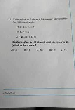 11. 7 elemanlı A ve 5 elemanlı B kümesinin elemanlarının
her biri birer rakamdır.
{0, 3, 6, 4, 1} CA
{0, 5, 7} CB
An B = {0, 3, 5, 8}
olduğuna göre, A I B kümesindeki elemanların de-
ğerleri toplamı kaçtır?
A) 15 B) 14 C) 13 D) 12 E) 11
1402/22-04