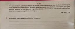 DİYET
Dar kapısından başka aydınlık girecek hiçbir yeri olmayan dükkânında tek başına, gece gündüz kıvılcımlar saçarak
çalışan Koca Ali, tıpkı kafese konmuş terbiyeli bir arslanı andırıyordu. Uzun boylu, iri pençeli, kalın pazılı, geniş
omuzlu bir pehlivandı. On yıldır bu karanlık in içinde ham demirden dövdüğü kılıç ve namluları tüm Anadolu'da, tüm
Rumeli'de sınır boylarında büyük bir ün kazanmıştı. (...)
Ömer SEYFETTİN
Bu parçadaki sıfatları aşağıda boş bırakılan yere yazınız.