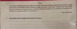 DİYET
Dar kapısından başka aydınlık girecek hiçbir yeri olmayan dükkânında tek başına, gece gündüz kıvılcımlar saçarak
çalışan Koca Ali, tıpkı kafese konmuş terbiyeli bir arslanı andırıyordu. Uzun boylu, iri pençeli, kalın pazılı, geniş
omuzlu bir pehlivandı. On yıldır bu karanlık in içinde ham demirden dövdüğü kılıç ve namluları tüm Anadolu'da, tüm
Rumeli'de sınır boylarında büyük bir ün kazanmıştı. (...)
Ömer SEYFETTİN
Bu parçadaki sıfatları aşağıda boş bırakılan yere yazınız.
