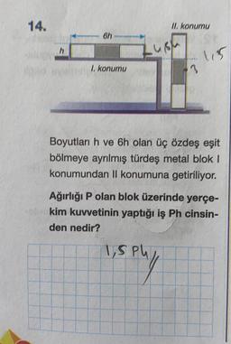 14.
II. konumu
6h
h
115
I. konumu
3.
Boyutları h ve 6h olan üç özdeş eşit
bölmeye ayrılmış türdeş metal blok 1
konumundan II konumuna getiriliyor.
Ağırlığı P olan blok üzerinde yerçe-
kim kuvvetinin yaptığı iş Ph cinsin-
den nedir?
lisphy