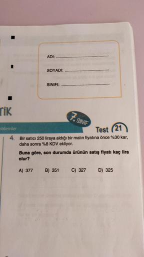 ADI:
SOYADI:
SINIFI:
TIK
7. SINIF
oblemler
Test (21
4. Bir satıcı 250 liraya aldığı bir malın fiyatına önce %30 kar,
daha sonra %8 KDV ekliyor.
Buna göre, son durumda ürünün satış fiyatı kaç lira
olur?
A) 377
B) 351
C) 327
D) 325
