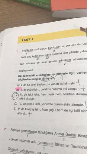 Konu Özetli
TEST 1
1.
Sağlıkçılar, sivil toplum kuruluşları ve pek çok dernek
11
trans yağ kullanımını sıfıra indirmek için yıllardır çaba
M
sarf ederken bir türlü gerekli adımların atılmasını
V
sağlayamadı.
Bu cümledeki numaralanmış isimlerle ilgili veril