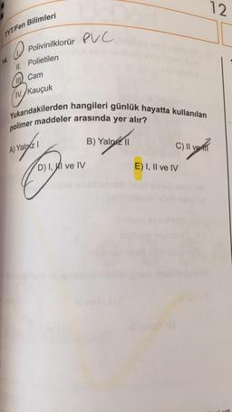 12
Bilimleri
TYT/Fen
D.
Polivinilklorür PVC
11. Polietilen
W Cam
IV./Kauçuk
Yukarıdakilerden hangileri günlük hayatta kullanılan
polimer maddeler arasında yer alır?
B) Yalniz 11
A) Yalniz !
C) II ve
C
D) I, WI ve IV
E) I, II ve IV