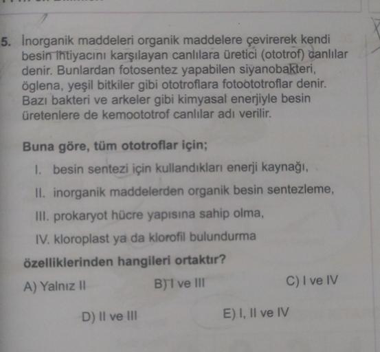 5. Inorganik maddeleri organik maddelere çevirerek kendi
besin ihtiyacını karşılayan canlılara üretici (ototrof) canlılar
denir. Bunlardan fotosentez yapabilen siyanobakteri,
öglena, yeşil bitkiler gibi ototroflara fotoototroflar denir.
Bazı bakteri ve ark