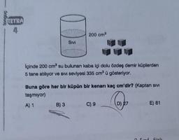 tongue
TETRA
200 cm3
SIVI
İçinde 200 cm su bulunan kaba içi dolu Özdeş demir küplerden
5 tane atılıyor Ve SIVi seviyesi 335 cm ü gösteriyor.
Buna göre her bir küpün bir kenarı kaç cm'dir? (Kaptan sivi
taşmiyor)
A) 1 B) 3
C) 9
D) 27
E) 81
d
