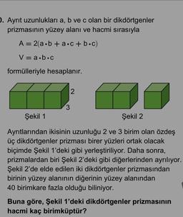 1. Ayrit uzunlukları a, b ve c olan bir dikdörtgenler
prizmasının yüzey alanı ve hacmi sırasıyla
A= 2(a.b + a.c + bc)
V=a.b.c
formülleriyle hesaplanır.
2
3
Şekil 1
Şekil 2
Ayrıtlarından ikisinin uzunluğu 2 ve 3 birim olan özdeş
üç dikdörtgenler prizması birer yüzleri ortak olacak
biçimde Şekil 1'deki gibi yerleştiriliyor. Daha sonra,
prizmalardan biri Şekil 2'deki gibi diğerlerinden ayrılıyor.
Şekil 2'de elde edilen iki dikdörtgenler prizmasından
birinin yüzey alanının diğerinin yüzey alanından
40 birimkare fazla olduğu biliniyor.
Buna göre, Şekil 1'deki dikdörtgenler prizmasının
hacmi kaç birimküptür?
