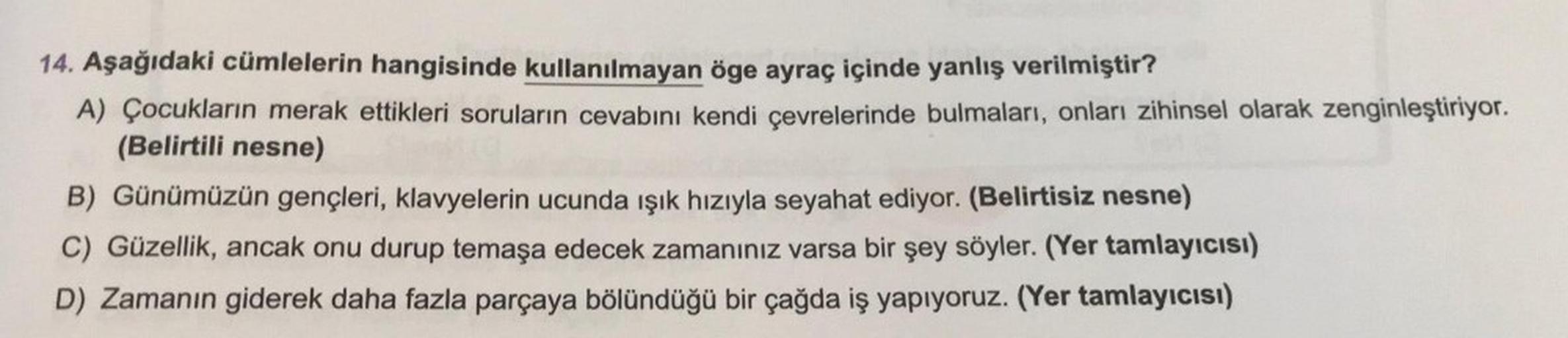 14. Aşağıdaki cümlelerin hangisinde kullanılmayan öge ayraç içinde yanlış verilmiştir?
A) Çocukların merak ettikleri soruların cevabını kendi çevrelerinde bulmaları, onları zihinsel olarak zenginleştiriyor.
(Belirtili nesne)
B) Günümüzün gençleri, klavyele
