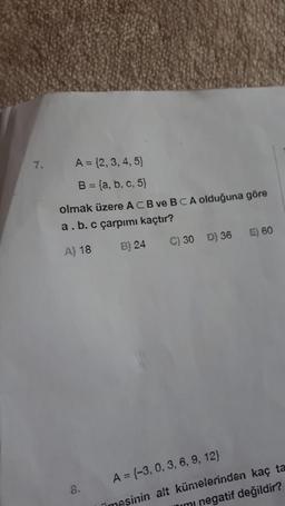 7.
A = {2,3,4,5)
B = {a, b, c, 5)
olmak üzere ACB ve BCA olduğuna göre
a.b. c çarpımı kaçtır?
E) 60
A) 18
B) 24
C) 30 D) 36
8.
A = {-3, 0, 3, 6, 9, 12)
Timesinin alt kümelerinden kaç ta
mimi negatif değildir?