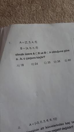 7.
A = {2,3,4,5)
B = {a, b, c, 5)
olmak üzere ACB ve BCA olduğuna göre
a.b. c çarpımı kaçtır?
E) 60
A) 18
B) 24
C) 30 D) 36
8.
A = {-3, 0, 3, 6, 9, 12)
Timesinin alt kümelerinden kaç ta
mimi negatif değildir?
