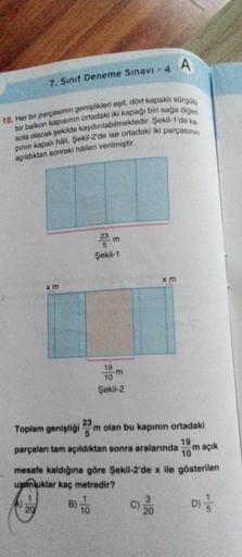 7. Sınıf Deneme Sınavı - 4 A
15. Her bir parçasının genişlikleri eşit, dort kapaklı Sürgülü
bir balkon kapısının ortadaki iki kapağı biri sağa diğeri
sola olacak şekilde kaydınlabilmektedir. Şekil-1'de ka.
pinin kapalı hâli, Şekil-2'de ise ortadaki iki par