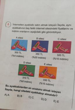 2.) Internetten ayakkabı satın almak isteyen Ilayda, aynı
ayakkabının beş farklı internet sitesindeki fiyatlarını ve
indirim oranlarını aşağıdaki gibi görüntülüyor.
A sitesi
B sitesi
C sitesi
300 TL
(%4 indirim)
%
350 TL
(%20 indirim)
320 TL
(%10 indirim)
D sitesi
E sitesi
310 TL
(%8 indirim)
330 TL
(%15 indirim)
Bu ayakkabılardan en ucuzunu almak isteyen
İlayda, hangi sitedeki ayakkabıyı almalıdır?
C)C DD EE
A) A
B)B