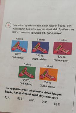 2.) Internetten ayakkabı satın almak isteyen Ilayda, aynı
ayakkabının beş farklı internet sitesindeki fiyatlarını ve
indirim oranlarını aşağıdaki gibi görüntülüyor.
A sitesi
B sitesi
C sitesi
300 TL
(%4 indirim)
%
350 TL
(%20 indirim)
320 TL
(%10 indirim)
D sitesi
E sitesi
310 TL
(%8 indirim)
330 TL
(%15 indirim)
Bu ayakkabılardan en ucuzunu almak isteyen
İlayda, hangi sitedeki ayakkabıyı almalıdır?
C)C DD EE
A) A
B)B
