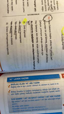 ktadır.
mesi bulunmakta-
s olayı vardır.
e ünsüz yumu-
k vardır.
hangisi yan-
memiz doğru
azla çözümü
asından hoş-
Bir sanatçı-
Cözüm getir-
değinmem.
HIZ VE RENK YAYINLARI
E) Ünsüz yumuşamasına aykırılık
) Kaynaştırma ünsüzü
Soy Ünlü daralması
B) Ünsüz benzeşmesi
A) Ünlü düşmesi
tur?
Bu dizelerde aşağıdaki ses olaylarından hangisi yok
Hey Sakarya, kim demiş suya vurulmaz perçin
Çatlıyor, yırtınıyor yokuşu sökmek için
Kurşundan bir yük binmiş, köpükten gövdesine
12. Fakat Sakarya başka, yokuş mu çıkıyor ne?
E) Ünlü düşmesi
"Kİ” LERİN YAZIMI
BAĞLAÇ OLAN "Kİ” NİN YAZIMI
Bağlaç olan ki ayrı yazılır: bilmem ki, demem ki, kaldı ki vb.
Birkaç örnekte ki bağlacı kalıplaşmış olduğu için bitişik ya-
zılır: belki, çünkü, halbuki, mademki, meğerki, oysaki, sanki.
İLGİ ZAMIRI"-Kİ” VE SIFAT YAPAN "-Kİ” NİN YAZIMI
ilgi zamiri"-ki" eki ve sifat yapan "ki" eki sözcüğe bitişik
yazılır.
Bu ekler aitlik bildirir:
Kitaptaki metinleri dikkatle okumalısınız.
Kalemim evde kalmış, seninki yanında mı?