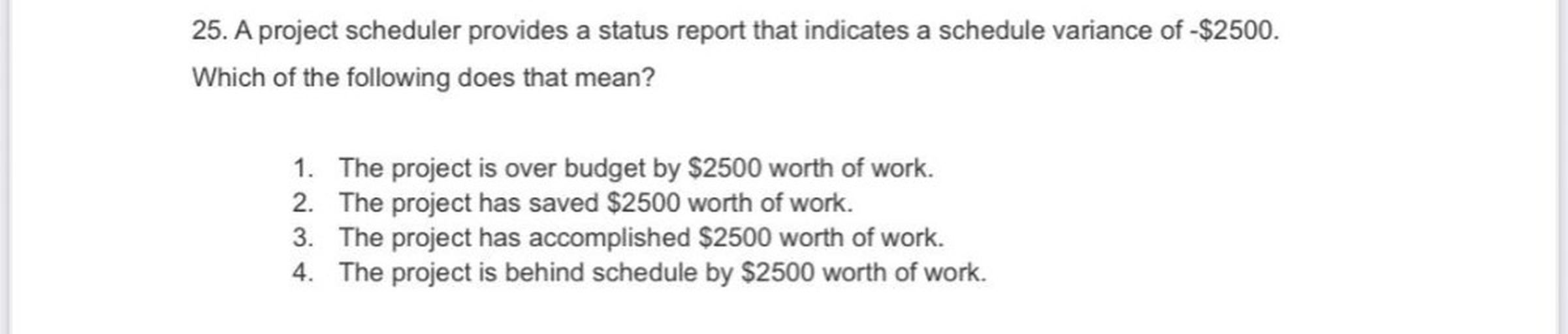 25. A project scheduler provides a status report that indicates a schedule variance of -$2500.
Which of the following does that mean?
1. The project is over budget by $2500 worth of work.
2. The project has saved $2500 worth of work.
3. The project has accomplished $2500 worth of work.
4. The project is behind schedule by $2500 worth of work.