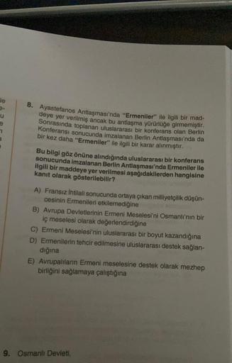 le
u
8. Ayastefanos Antlaşması'nda "Ermeniler" ile ilgili bir mad-
deye yer verilmiş ancak bu antlaşma yürürlüğe girmemiştir
.
Sonrasında toplanan uluslararası bir konferans olan Berlin
Konferansı sonucunda imzalanan Berlin Antlaşması'nda da
bir kez daha "