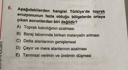 6.
Aşağıdakilerden hangisi Türkiye'de toprak
erozyonunun fazla olduğu bölgelerde ortaya
çıkan sorunlardan biri değildir?
A) Toprak kalınlığının azalması
B) Baraj tabanında biriken materyalin artması
C) Delta alanlarının genişlemesi
D) Çayır ve mera alanlarının azalması
E) Tarımsal verimin ve üretimin düşmesi
