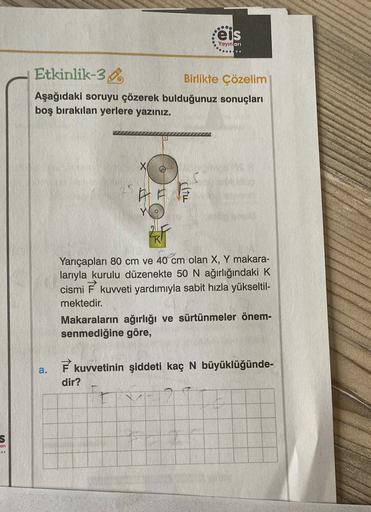 .
eis
Yayinlari
Etkinlik-38
Birlikte Çözelim
Aşağıdaki soruyu çözerek bulduğunuz sonuçları
boş bırakılan yerlere yazınız.
X
BETES
Yarıçapları 80 cm ve 40 cm olan X, Y makara-
larıyla kurulu düzenekte 50 N ağırlığındaki K
cismi
E
kuweti yardımıyla sabit hız