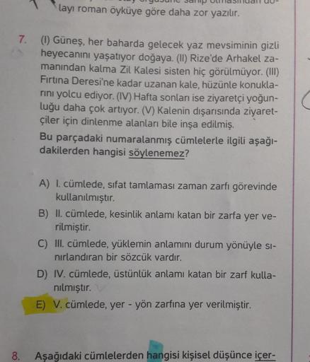 layı roman öyküye göre daha zor yazılır.
7. (1) Güneş, her baharda gelecek yaz mevsiminin gizli
heyecanını yaşatıyor doğaya. (ll) Rize'de Arhakel za-
manından kalma Zil Kalesi sisten hiç görülmüyor. (III)
Firtina Deresi'ne kadar uzanan kale, hüzünle konukl