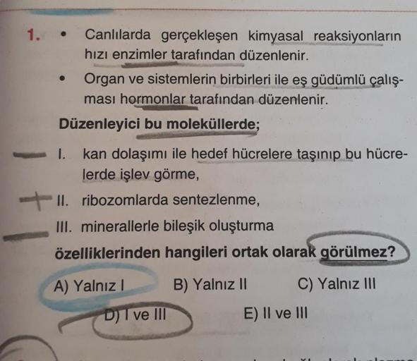 1.
Canlılarda gerçekleşen kimyasal reaksiyonların
hızı enzimler tarafından düzenlenir.
Organ ve sistemlerin birbirleri ile eş güdümlü çalış-
ması hormonlar tarafından düzenlenir.
Düzenleyici bu moleküllerde;
kan dolaşımı ile hedef hücrelere taşınıp bu hücr