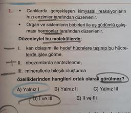 1.
Canlılarda gerçekleşen kimyasal reaksiyonların
hızı enzimler tarafından düzenlenir.
Organ ve sistemlerin birbirleri ile eş güdümlü çalış-
ması hormonlar tarafından düzenlenir.
Düzenleyici bu moleküllerde;
kan dolaşımı ile hedef hücrelere taşınıp bu hücre-
lerde işlev görme,
II. ribozomlarda sentezlenme,
III. minerallerle bileşik oluşturma
özelliklerinden hangileri ortak olarak görülmez?
A) Yalnız!
B) Yalnız 10
C) Yalnız III
D) I ve III
E) II ve III
