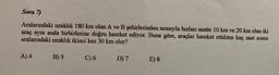 Soru 7)
Aralarındaki uzaklık 180 km olan A ve B şehirlerinden sırasıyla hızları saatte 10 km ve 20 km olan iki
araç aynı anda birbirlerine doğru hareket ediyor. Buna göre, araçlar hareket ettikten kaç saat sonra
aralarındaki uzaklık ikinci kez 30 km olur?
A) 4
B) 5
C) 6
D7
E) 8
