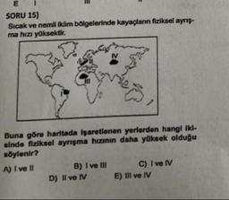 E
SORU 15)
Sıcak ve nemli iklim bölgelerinde kayaçların fiziksel ayrış-
ma hızı yüksektir.
IV
Buna göre haritada işaretlenen yerlerden hangi iki-
sinde fiziksel ayrışma hızının daha yüksek olduğu
söylenir?
A) I ve II
B) I ve III
D) Il ve IV
C) I ve IV
E) III ve IV
