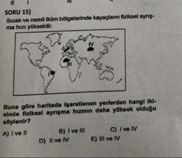 E
SORU 15)
Sıcak ve nemli iklim bölgelerinde kayaçların fiziksel ayrış-
ma hızı yüksektir.
IV
Buna göre haritada işaretlenen yerlerden hangi iki-
sinde fiziksel ayrışma hızının daha yüksek olduğu
söylenir?
A) I ve II
B) I ve III
D) Il ve IV
C) I ve IV
E) III ve IV
