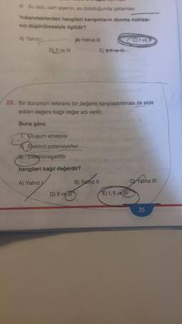 Su dolu cam şişenin, su donduğunda çatlaması
Yukandakilerden hangileri karşımların donma noktası-
nin düşürülmesiyle ilgilidir?
A) Yalniz
PYalniz
C) 1 ve
D) Il ve in
Ethvert
22. Bir durumun referans bir değerle karşılaştırılması ile elde
edilen değere bağıl değer adı verilir.
Buna göre;
Oluşum entalpisi
Elektrot potansiyelleri
. Elektronegatiflik
hangileri bağıl değerdir?
A) Yalnız
B) Yalnız II
C) Yalnız III
D) II ve II
E) I, II ve II
35
