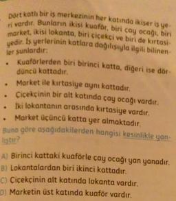 ler sunlardır:
Dört kotli bir iş merkezinin her katında ikiser is ye-
ri vardır. Bunların ikisi kuaför, biri cay ocağı, biri
market, ikisi lokanta, biri çiçekçi ve biri de kırtasi
yedir. Is yerlerinin katlara dağılsıyla ilgili bilinen
Kuaforterden biri birinci katta, diğeri ise dör-
düncü kattadır.
Market ile kırtasiye aynı kattadır.
• Cicekcinin bir alt katında cay ocağı vardır.
Iki lokantanın arasında kırtasiye vardır.
. Market üçüncü katta yer almaktadır.
Buna göre aşağıdakilerden hangisi kesinlikle
yan
listu?
A) Birinci kattaki kuaförle çay ocağı yan yanadır.
B) Lokantalardan biri ikinci kattadır.
C) Çiçekçinin alt katında lokanta vardır.
D) Marketin üst katında kuaför vardır.