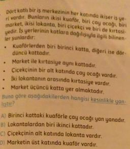 ler sunlardır:
Dört kotli bir iş merkezinin her katında ikiser is ye-
ri vardır. Bunların ikisi kuaför, biri cay ocağı, biri
market, ikisi lokanta, biri çiçekçi ve biri de kırtasi
yedir. Is yerlerinin katlara dağılsıyla ilgili bilinen
Kuaforterden biri birinci katta, diğeri ise dör-
düncü kattadır.
Market ile kırtasiye aynı kattadır.
• Cicekcinin bir alt katında cay ocağı vardır.
Iki lokantanın arasında kırtasiye vardır.
. Market üçüncü katta yer almaktadır.
Buna göre aşağıdakilerden hangisi kesinlikle
yan
listu?
A) Birinci kattaki kuaförle çay ocağı yan yanadır.
B) Lokantalardan biri ikinci kattadır.
C) Çiçekçinin alt katında lokanta vardır.
D) Marketin üst katında kuaför vardır.
