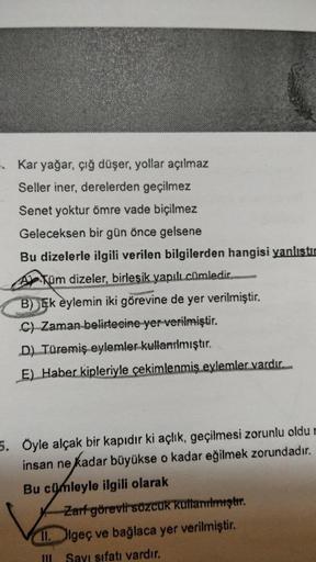 Kar yağar, çığ düşer, yollar açılmaz
Seller iner, derelerden geçilmez
Senet yoktur ömre vade biçilmez
Geleceksen bir gün önce gelsene
Bu dizelerle ilgili verilen bilgilerden hangisi yanlıstır
Tüm dizeler, birleşik yapılı cümledir.
B) Ek eylemin iki görevin