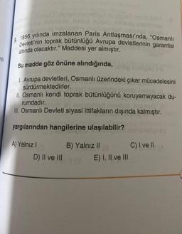 2 1856 yılında imzalanan Paris Antlaşması'nda, "Osmanlı
Devleti'nin toprak bütünlüğü Avrupa devletlerinin garantisi
altında olacaktır." Maddesi yer almıştır.
nili
Bu madde göz önüne alındığında,
1. Avrupa devletleri, Osmanlı üzerindeki çıkar mücadelesini
sürdürmektedirler.
II. Osmanlı kendi toprak bütünlüğünü koruyamayacak du-
rumdadır.
III. Osmanlı Devleti siyasi ittifakların dışında kalmıştır.
yargılarından hangilerine ulaşılabilir?
A) Yalnız !
C) I ve II
B) Yalnız II
E) I, II ve III
D) II ve III
