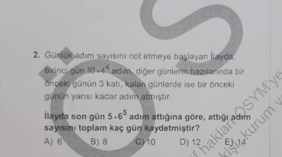 2. Günlük adım
sayısını not etmeye başlayan İlayda,
birinci gün 10.44 adim, diğer günlerin bazılarında bir
önceki günün 3 katı, kalan günlerde ise bir önceki
günün yarısı kadar adım
atmıştır.
İlayda son gün 5.65 adım attığına göre,
sayısını toplam kaç gün