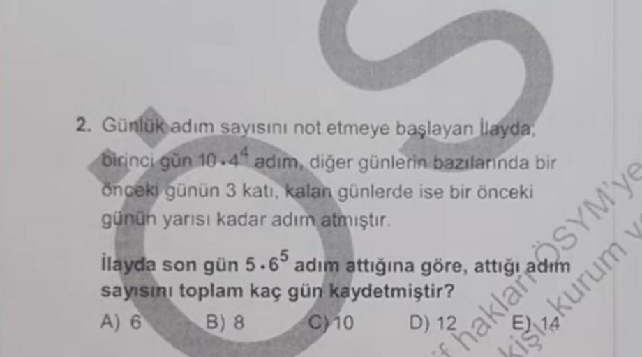 2. Günlük adım
sayısını not etmeye başlayan İlayda,
birinci gün 10.44 adim, diğer günlerin bazılarında bir
önceki günün 3 katı, kalan günlerde ise bir önceki
günün yarısı kadar adım
atmıştır.
İlayda son gün 5.65 adım attığına göre,
sayısını toplam kaç gün 