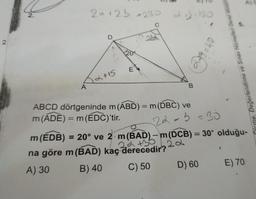 A)
2.
20+2b =230
a
130
22
2.
8 = 40
-cify
Õlome, Değerlendirme ve Sınav Hizmetleri Genel Müdür
E
12+15
A
B
-
ABCD dörtgeninde m(ABD) = m(DBC) ve
m(ADE) = m
= m(EDC)'tir
.
22-5=30
m(EDB) = 20° ve 2. m(BAD) - m(DCB) = 30° olduğu-
22
2a +36 2.2
na göre m(BAD) kaç derecedir?
A) 30 B) 40
C) 50
D) 60 E) 70