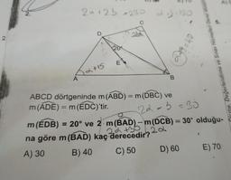 A)
2.
20+2b =230
a
130
22
2.
8 = 40
-cify
Õlome, Değerlendirme ve Sınav Hizmetleri Genel Müdür
E
12+15
A
B
-
ABCD dörtgeninde m(ABD) = m(DBC) ve
m(ADE) = m
= m(EDC)'tir
.
22-5=30
m(EDB) = 20° ve 2. m(BAD) - m(DCB) = 30° olduğu-
22
2a +36 2.2
na göre m(BAD) kaç derecedir?
A) 30 B) 40
C) 50
D) 60 E) 70
