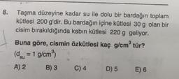 8.
Taşma düzeyine kadar su ile dolu bir bardağın toplam
kütlesi 200 g'dir. Bu bardağın içine kütlesi 30 g olan bir
cisim bırakıldığında kabin kütlesi 220 g geliyor.
3
Buna göre, cismin özkütlesi kaç g/cm tür?
(dsu = 1 g/cmº)
A) 2 B) 3 C) 4 D) 5 E) 6