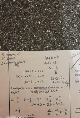 Türen
-
Gats=2
40=-3
2
f(x)
limiti
>
4) tanim
2 2) dimitli
3) Himiti = tanimi
20)
Di=-3
2ax + 5, x<2
G
f(x) = {x+ 2 X= 2
26-3=2
bx - 3,X> 2
26=5 b=5
2
fonksiyonu x = 2 noktasında sürekli ise a.b
kaçtır?
& sorg lim=sol limit
7
7
7 7
A)
B)
B) - C) O D) E)
4
8
8 4
La +5 = 26-3= 2
A4
fonk
21)
5.-3.
-15
go
ilo
ise a
2
X-3
f(x)=
