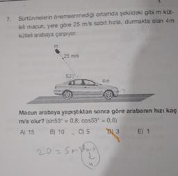 7. Sürtünmelerin önemsenmediği ortamda şekildeki gibi m kut-
leli macun, yere göre 25 m/s sabit hızla, durmakta olan 4m
kütleli arabaya çarpıyor.
m
25 m/s
537
Macun arabaya yapıştıktan sonra göre arabanın hızı kaç
mis olur? (sin53° = 0,8cos53° = 0,6)
A) 15 B) 10 C) 5 D) 3 E) 1
20=5mplo