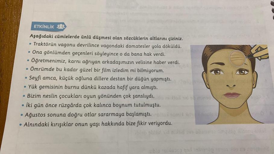 ETKİNLİK 2
Aşağıdaki cümlelerde ünlü düşmesi olan sözcüklerin altlarını çiziniz.
• Traktörün vagonu devrilince vagondaki domatesler yola döküldü.
. Ona gönlümden geçenleri söyleyince o da bana hak verdi.
• Öğretmenimiz, karnı ağrıyan arkadaşımızın velisine