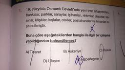 1.
19. yüzyılda Osmanlı Devleti'nde yeni tren istasyonları,
bankalar, parklar, saraylar, iş hanları, rıhtımlar, depolar, ka-
sırlar, köşkler, kışlalar, oteller, postahaneler ve limanlar in-
4.
şa edilmiştir.
X
Buna göre aşağıdakilerden hangisi ile ilgili bir çalışma
yapıldığından bahsedilemez?
A) Ticaret
B) Askeriye
C) Hukuk
D) Ulaşım
ka
A
E) Haberleşme