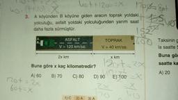 hot + 1200 X 10o get
.
ho. (4+30)
3. A köyünden B köyüne giden aracın toprak yoldaki WA
yolculuğu, asfalt yoldaki yolculuğundan yarım saat
daha fazla sürmüştür.
1
B
ASFALT
TOPRAK
Taksining
V = 120 km/sa.
V = 40 km/sa.
la saatte 5
2100
$33
2x km
x km
Buna gör
saatte ka
Buna göre x kaç kilometredir?
120+= 2x
90 LE) 100
A) 20
A) 60
B) 70
C) 80
D) 90
E) 100 x
not = 24
fotx
2x
1)C
2) A
3) A
