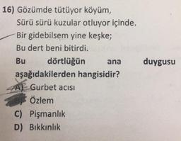 duygusu
16) Gözümde tütüyor köyüm,
Sürü sürü kuzular otluyor içinde.
Bir gidebilsem yine keşke;
Bu dert beni bitirdi.
Bu dörtlüğün ana
aşağıdakilerden hangisidir?
Gurbet acisi
Özlem
C) Pişmanlık
D) Bikkınlık
