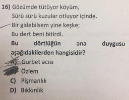 duygusu
16) Gözümde tütüyor köyüm,
Sürü sürü kuzular otluyor içinde.
Bir gidebilsem yine keşke;
Bu dert beni bitirdi.
Bu dörtlüğün ana
aşağıdakilerden hangisidir?
Gurbet acisi
Özlem
C) Pişmanlık
D) Bikkınlık
