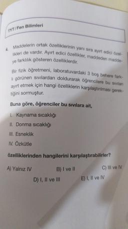 Bilimleri
TYT/Fen
Maddelerin ortak özelliklerinin yanı sıra ayırt edici özel-
likleri de vardır. Ayırt edici özellikler, maddeden madde
ye farklılık gösteren özelliklerdir.
Bir fizik öğretmeni, laboratuvardaki 3 bos behere fark-
li görünen sivilardan doldurarak öğrencilere bu sivilan
ayırt etmek için hangi özelliklerin karşılaştırılması gerek-
tiğini sormuştur.
Buna göre, öğrenciler bu sıvılara ait,
1. Kaynama sıcaklığı
IL Donma sıcaklığı
III. Esneklik
IV. Özkütle
özelliklerinden hangilerini karşılaştırabilirler?
A) Yalnız IV
B) I ve II
D) I, II ve III
C) III ve IV
E) I, II ve IV