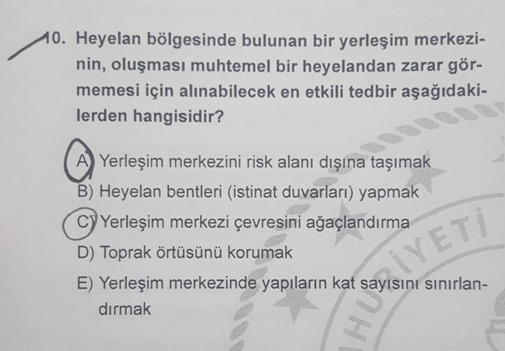 10. Heyelan bölgesinde bulunan bir yerleşim merkezi-
nin, oluşması muhtemel bir heyelandan zarar gör-
memesi için alınabilecek en etkili tedbir aşağıdaki-
lerden hangisidir?
A) Yerleşim merkezini risk alanı dışına taşımak
B) Heyelan bentleri (istinat duvar